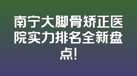 南宁大脚骨矫正医院实力排名全新盘点！
