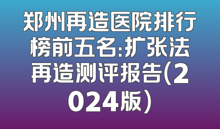 郑州再造医院排行榜前五名：扩张法再造测评报告（2024版）