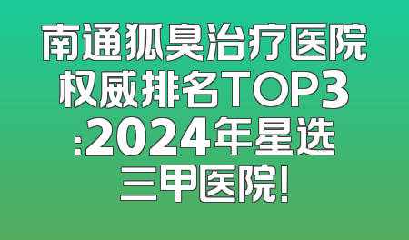 南通狐臭治疗医院权威排名TOP3：2024年星选三甲医院！