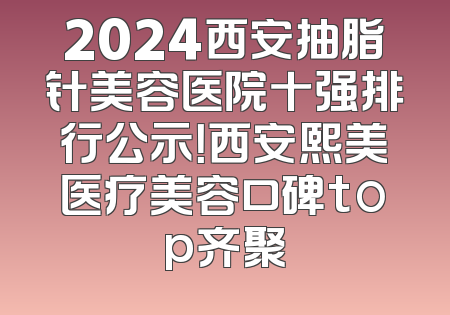 2024西安抽脂针美容医院十强排行公示！西安熙美医疗美容口碑top齐聚