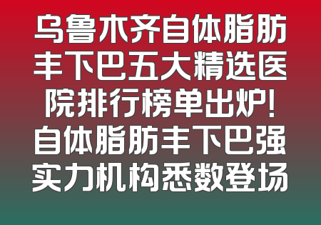 乌鲁木齐自体脂肪丰下巴五大精选医院排行榜单出炉！自体脂肪丰下巴强实力机构悉数登场