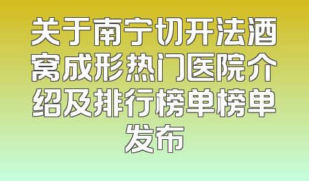 关于南宁切开法酒窝成形热门医院介绍及排行榜单榜单发布
