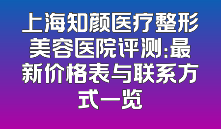 上海知颜医疗整形美容医院评测：最新价格表与联系方式一览