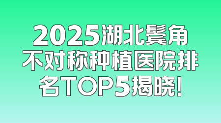 2025湖北鬓角不对称种植医院排名TOP5揭晓！
