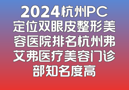 2024杭州PC定位双眼皮整形美容医院排名杭州弗艾弗医疗美容门诊部知名度高