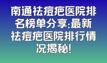 南通祛痘疤医院排名榜单分享：最新祛痘疤医院排行情况揭秘！