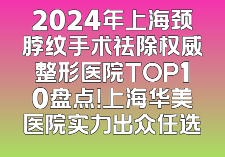 2024年上海颈脖纹手术祛除权威整形医院TOP10盘点！上海华美医院实力出众任选