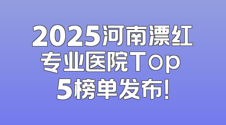 2025河南漂红专业医院Top 5榜单发布！