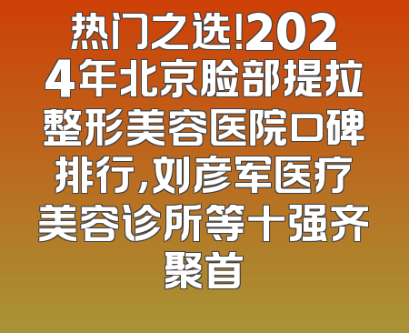 热门之选！2024年北京脸部提拉整形美容医院口碑排行，刘彦军医疗美容诊所等十强齐聚首