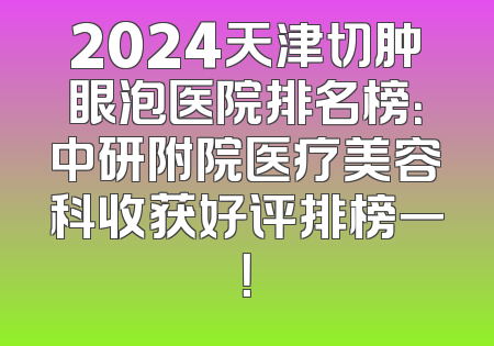 2024天津切肿眼泡医院排名榜：中研附院医疗美容科收获好评排榜一！