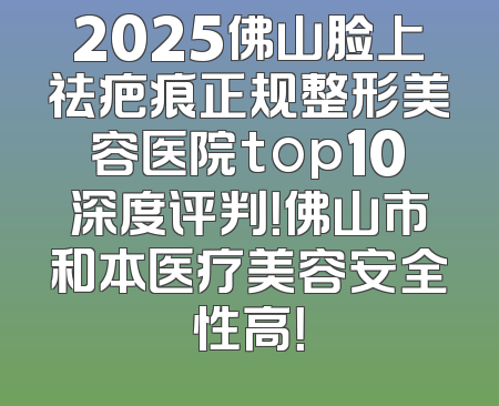 2025佛山脸上祛疤痕正规整形美容医院top10深度评判！佛山市和本医疗美容安全性高！