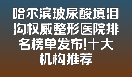 哈尔滨玻尿酸填泪沟权威整形医院排名榜单发布！十大机构推荐