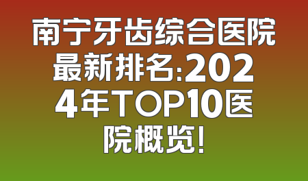 南宁牙齿综合医院最新排名：2024年TOP10医院概览！
