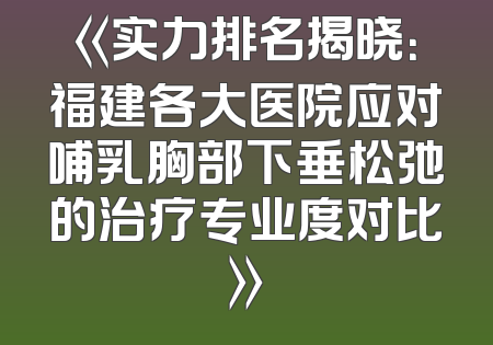 《实力排名揭晓：福建各大医院应对哺乳胸部下垂松弛的治疗专业度对比》
