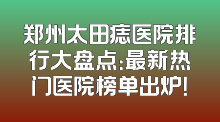 郑州太田痣医院排行大盘点：最新热门医院榜单出炉！