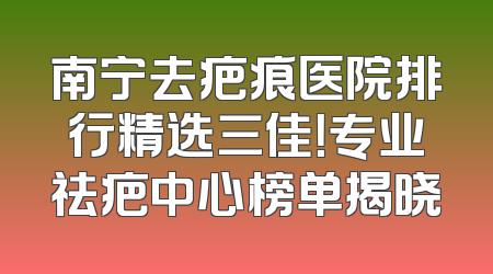 南宁去疤痕医院排行精选三佳！专业祛疤中心榜单揭晓