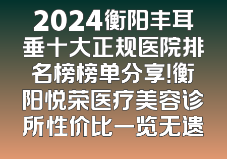 2024衡阳丰耳垂十大正规医院排名榜榜单分享！衡阳悦荣医疗美容诊所性价比一览无遗