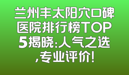 兰州丰太阳穴口碑医院排行榜TOP5揭晓：人气之选，专业评价！