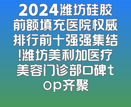 2024潍坊硅胶前额填充医院权威排行前十强强集结！潍坊美利加医疗美容门诊部口碑top齐聚