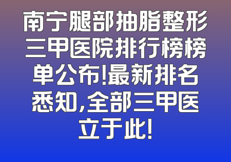 南宁腿部抽脂整形三甲医院排行榜榜单公布！最新排名悉知，全部三甲医立于此！