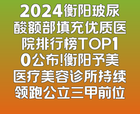 2024衡阳玻尿酸额部填充优质医院排行榜TOP10公布！衡阳予美医疗美容诊所持续领跑公立三甲前位