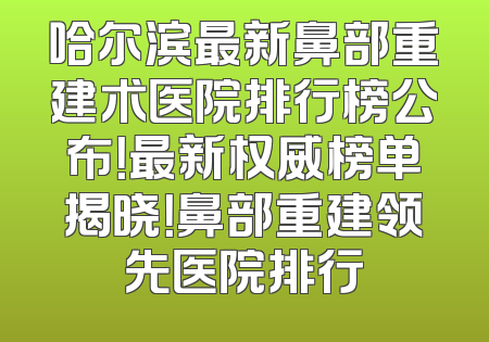 哈尔滨最新鼻部重建术医院排行榜公布！最新权威榜单揭晓！鼻部重建领先医院排行