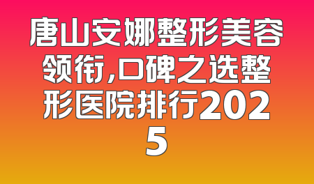 唐山安娜整形美容领衔，口碑之选整形医院排行2025