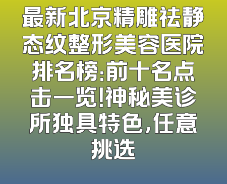 最新北京精雕祛静态纹整形美容医院排名榜：前十名点击一览！神秘美诊所独具特色，任意挑选