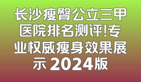 长沙瘦臀公立三甲医院排名测评！专业权威瘦身效果展示 2024版