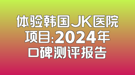 体验韩国JK医院项目：2024年口碑测评报告