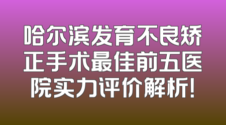 哈尔滨发育不良矫正手术最佳前五医院实力评价解析！