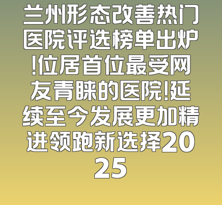 兰州形态改善热门医院评选榜单出炉！位居首位最受网友青睐的医院！延续至今发展更加精进领跑新选择2025