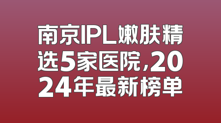 南京IPL嫩肤精选5家医院，2024年最新榜单