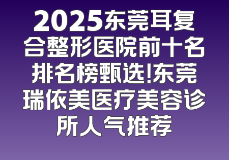 2025东莞耳复合整形医院前十名排名榜甄选！东莞瑞依美医疗美容诊所人气推荐