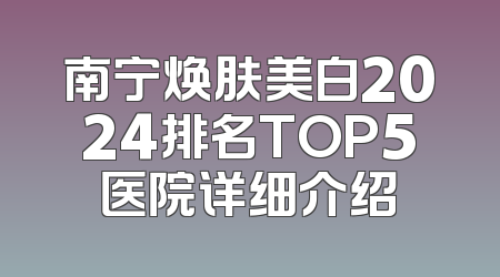 南宁焕肤美白2024排名TOP5医院详细介绍