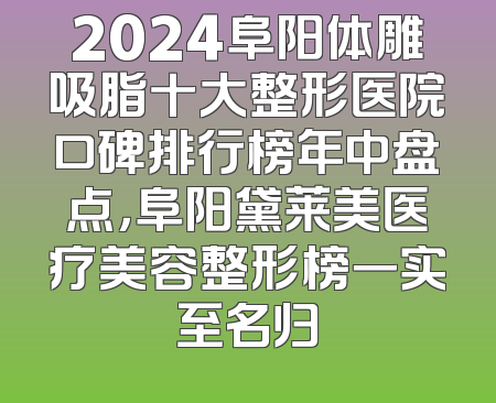2024阜阳体雕吸脂十大整形医院口碑排行榜年中盘点，阜阳黛莱美医疗美容整形榜一实至名归
