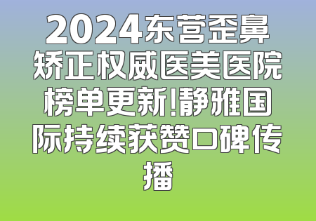 2024东营歪鼻矫正权威医美医院榜单更新！静雅国际持续获赞口碑传播
