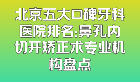 北京五大口碑牙科医院排名：鼻孔内切开矫正术专业机构盘点