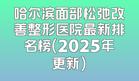 哈尔滨面部松弛改善整形医院最新排名榜（2025年更新）