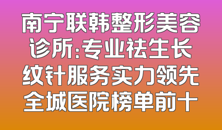 南宁联韩整形美容诊所：专业祛生长纹针服务实力领先全城医院榜单前十