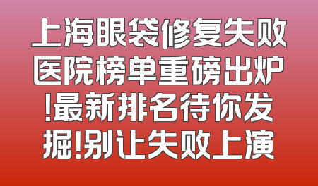 上海眼袋修复失败医院榜单重磅出炉！最新排名待你发掘！别让失败上演