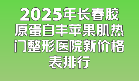 2025年长春胶原蛋白丰苹果肌热门整形医院新价格表排行