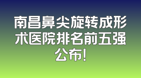 南昌鼻尖旋转成形术医院排名前五强公布！