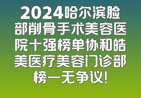 2024哈尔滨脸部削骨手术美容医院十强榜单协和皓美医疗美容门诊部榜一无争议！