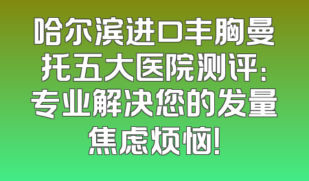 哈尔滨进口丰胸曼托五大医院测评：专业解决您的发量焦虑烦恼！