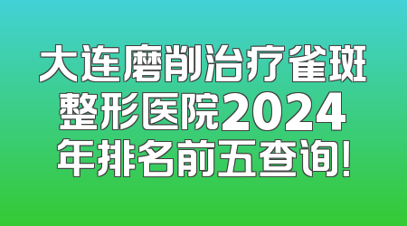 大连磨削治疗雀斑整形医院2024年排名前五查询！