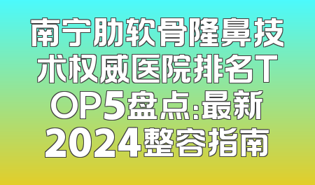 南宁肋软骨隆鼻技术权威医院排名TOP5盘点：最新2024整容指南