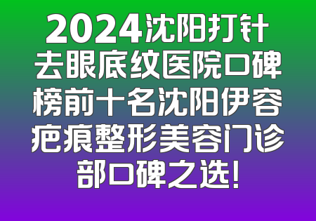 2024沈阳打针去眼底纹医院口碑榜前十名沈阳伊容疤痕整形美容门诊部口碑之选！