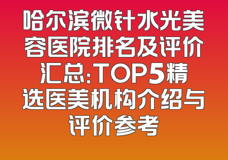 哈尔滨微针水光美容医院排名及评价汇总：TOP5精选医美机构介绍与评价参考