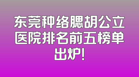 东莞种络腮胡公立医院排名前五榜单出炉！